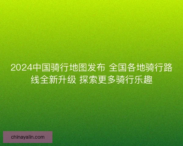 2024中国骑行地图发布 全国各地骑行路线全新升级 探索更多骑行乐趣