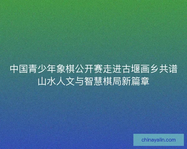 中国青少年象棋公开赛走进古堰画乡共谱山水人文与智慧棋局新篇章