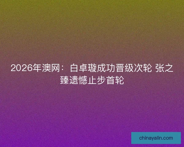 2026年澳网：白卓璇成功晋级次轮 张之臻遗憾止步首轮