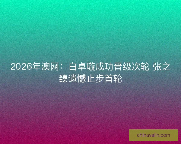 2026年澳网：白卓璇成功晋级次轮 张之臻遗憾止步首轮