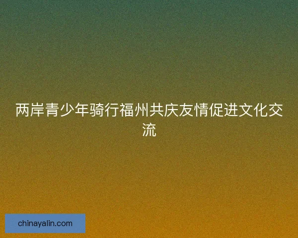 两岸青少年骑行福州共庆友情促进文化交流